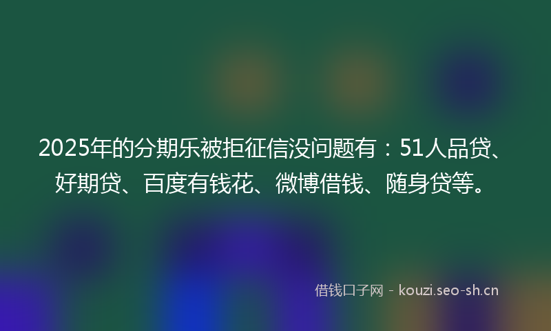 2025年的分期乐被拒征信没问题有：51人品贷、好期贷、百度有钱花、微博借钱、随身贷等。