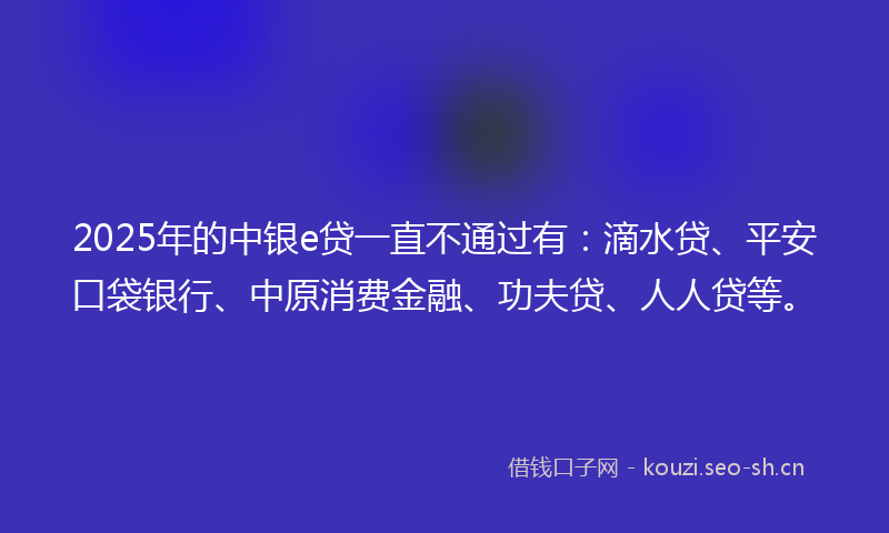 2025年的中银e贷一直不通过有：滴水贷、平安口袋银行、中原消费金融、功夫贷、人人贷等。