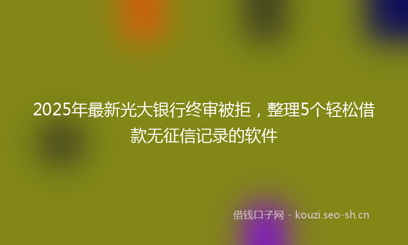 2025年最新光大银行终审被拒，整理5个轻松借款无征信记录的软件