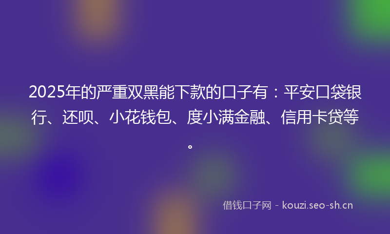 2025年的严重双黑能下款的口子有:平安口袋银行、还呗、小花钱包、度小满金融、信用卡贷等。