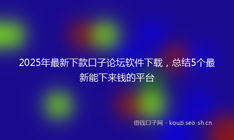 2025年最新下款口子论坛软件下载，总结5个最新能下来钱的平台