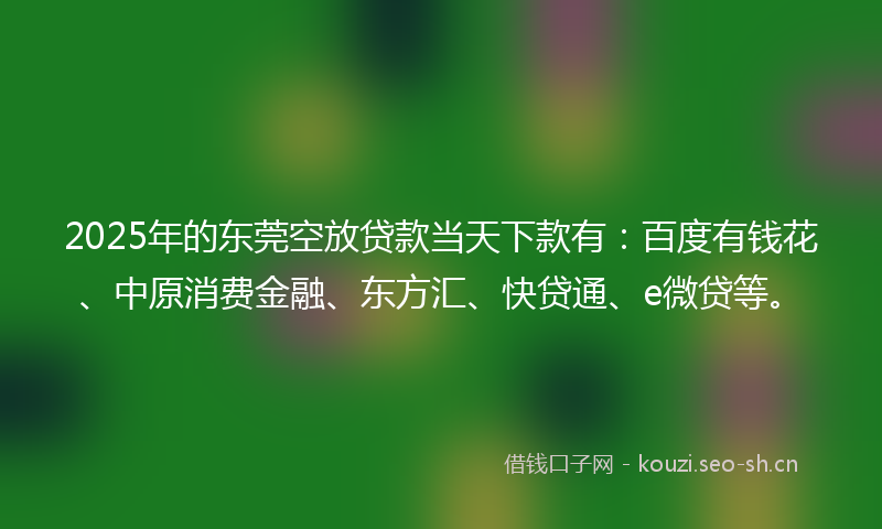 2025年的东莞空放贷款当天下款有：百度有钱花、中原消费金融、东方汇、快贷通、e微贷等。