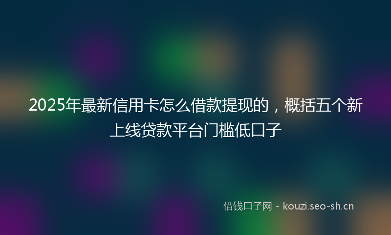2025年最新信用卡怎么借款提现的，概括五个新上线贷款平台门槛低口子