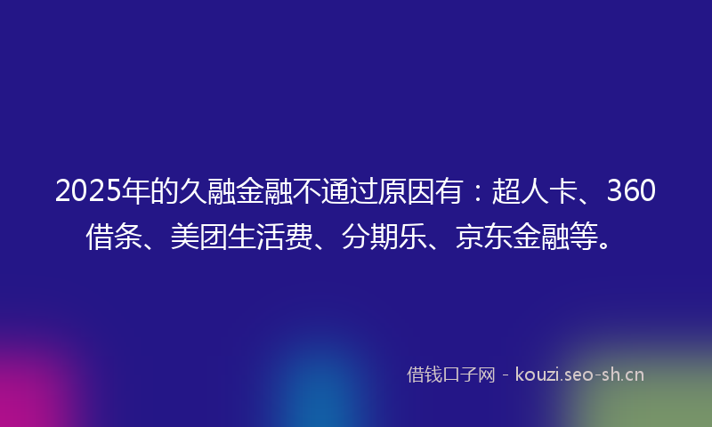 2025年的久融金融不通过原因有：超人卡、360借条、美团生活费、分期乐、京东金融等。