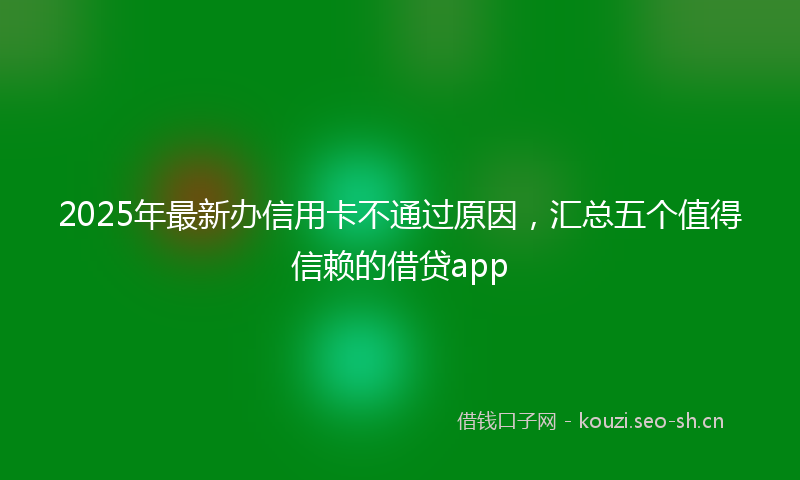 2025年最新办信用卡不通过原因，汇总五个值得信赖的借贷app