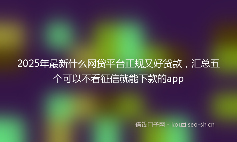 2025年最新什么网贷平台正规又好贷款，汇总五个可以不看征信就能下款的app