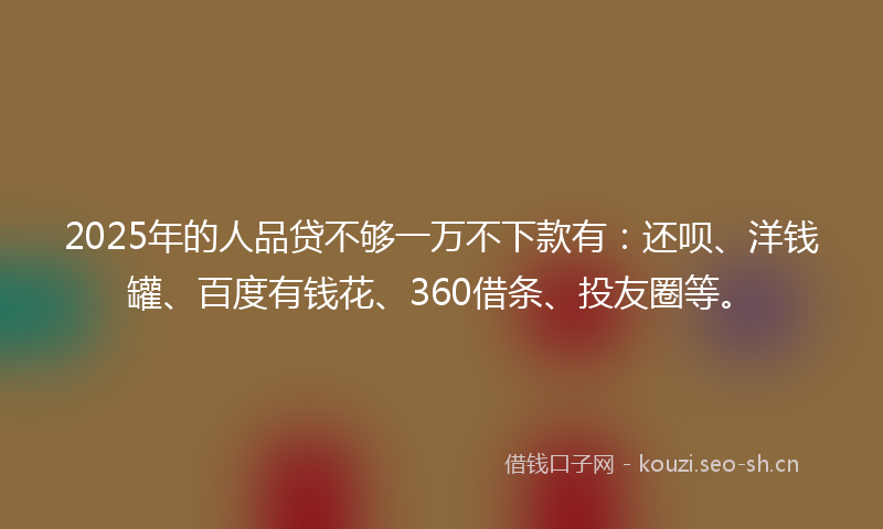 2025年的人品贷不够一万不下款有：还呗、洋钱罐、百度有钱花、360借条、投友圈等。