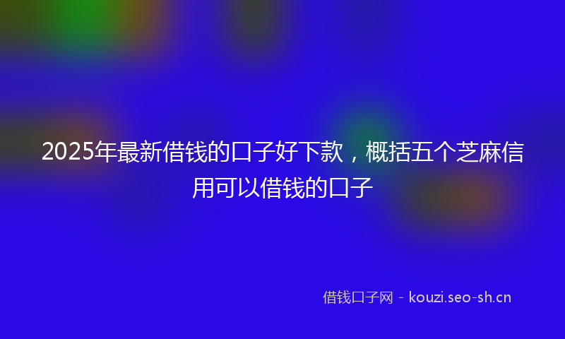 2025年最新借钱的口子好下款，概括五个芝麻信用可以借钱的口子