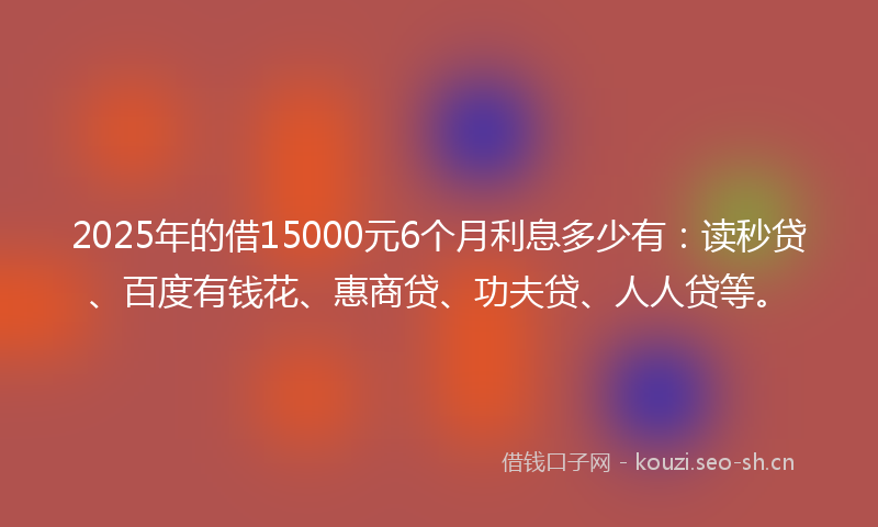 2025年的借15000元6个月利息多少有：读秒贷、百度有钱花、惠商贷、功夫贷、人人贷等。