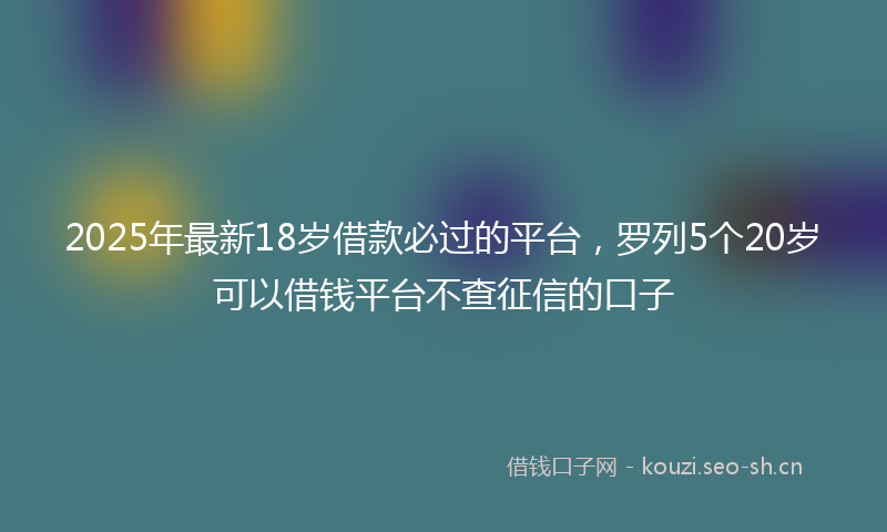2025年最新18岁借款必过的平台，罗列5个20岁可以借钱平台不查征信的口子