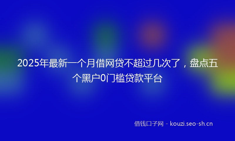2025年最新一个月借网贷不超过几次了，盘点五个黑户0门槛贷款平台