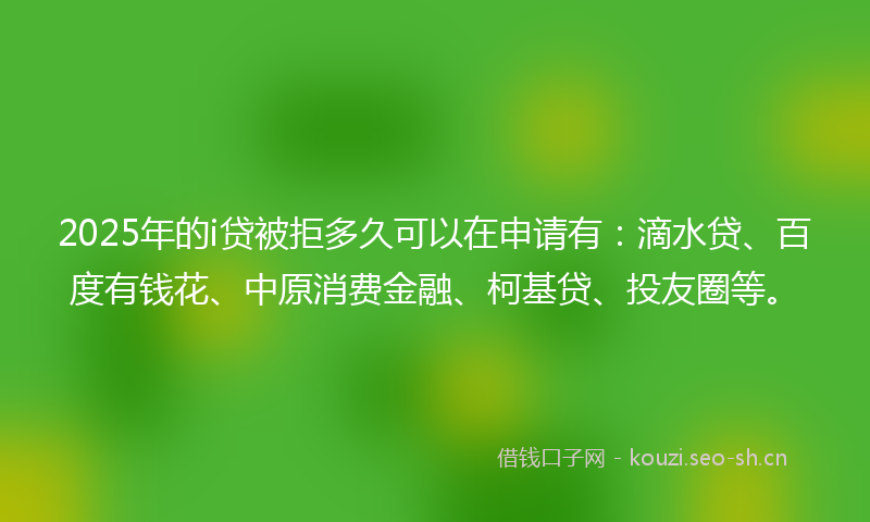2025年的i贷被拒多久可以在申请有：滴水贷、百度有钱花、中原消费金融、柯基贷、投友圈等。