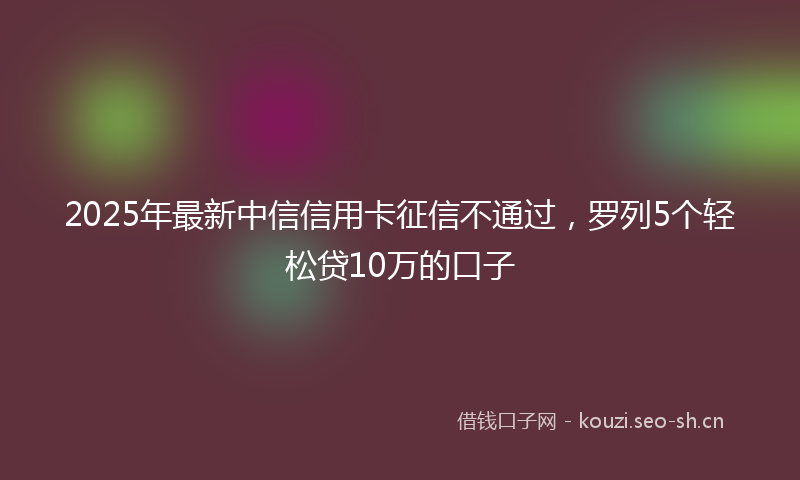 2025年最新中信信用卡征信不通过，罗列5个轻松贷10万的口子
