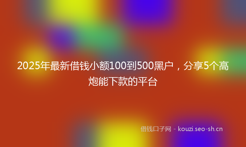 2025年最新借钱小额100到500黑户,分享5个高炮能下款的平台