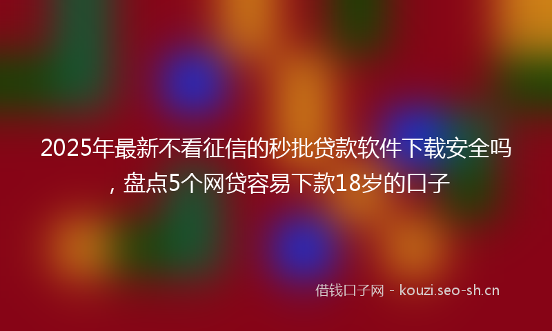 2025年最新不看征信的秒批贷款软件下载安全吗，盘点5个网贷容易下款18岁的口子