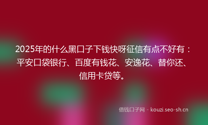 2025年的什么黑口子下钱快呀征信有点不好有：平安口袋银行、百度有钱花、安逸花、替你还、信用卡贷等。