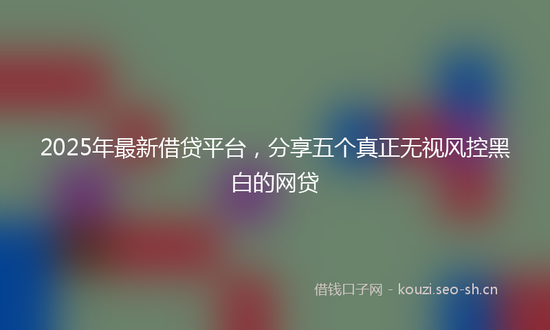 2025年最新借贷平台,分享五个真正无视风控黑白的网贷