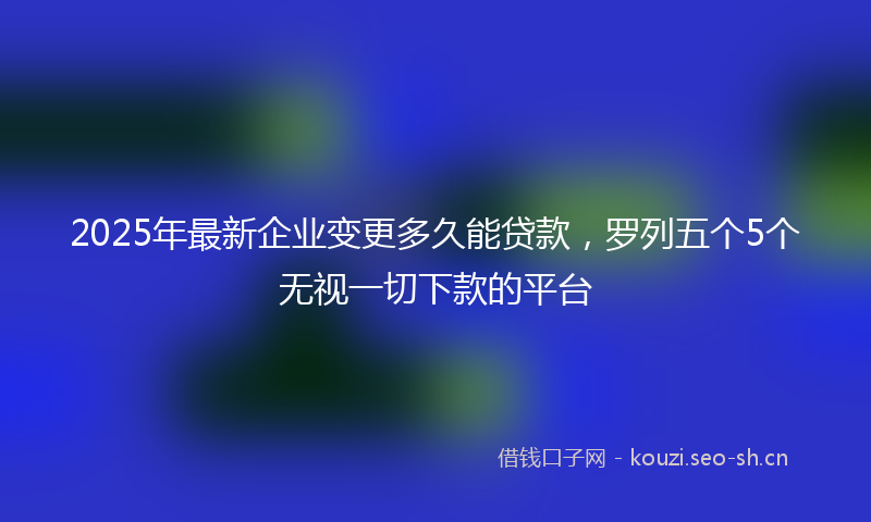 2025年最新企业变更多久能贷款,罗列五个5个无视一切下款的平台