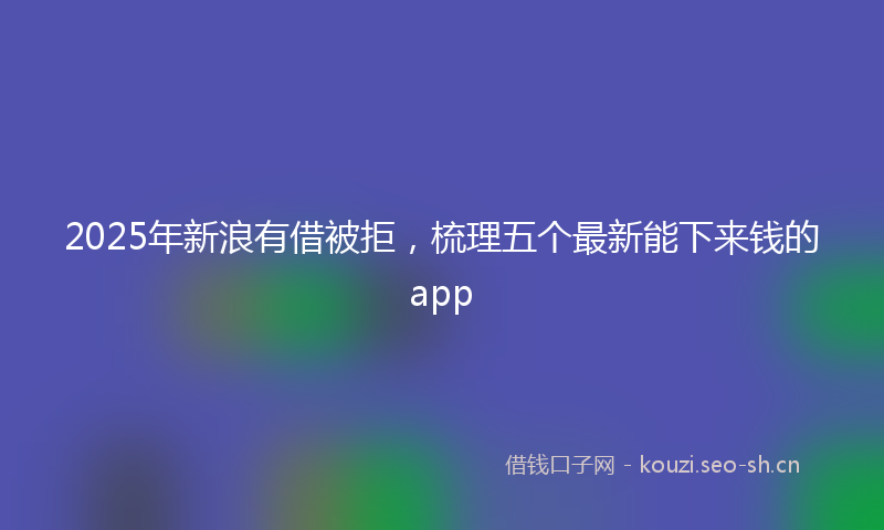 2025年新浪有借被拒，梳理五个最新能下来钱的app