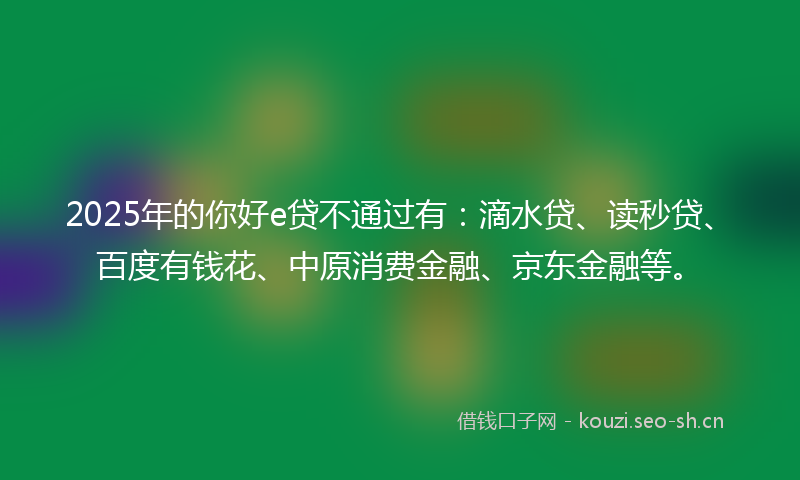 2025年的你好e贷不通过有：滴水贷、读秒贷、百度有钱花、中原消费金融、京东金融等。