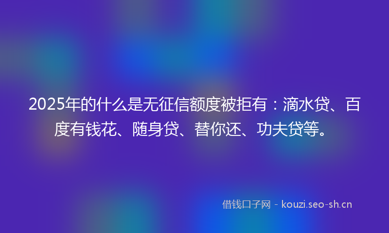 2025年的什么是无征信额度被拒有:滴水贷、百度有钱花、随身贷、替你还、功夫贷等。
