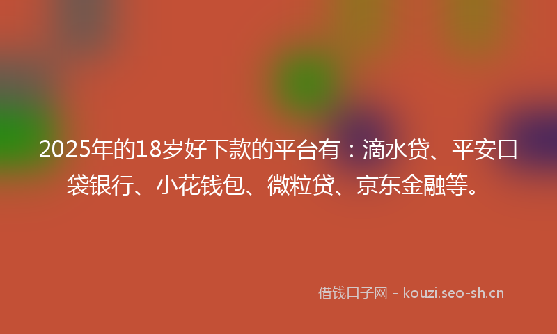 2025年的18岁好下款的平台有：滴水贷、平安口袋银行、小花钱包、微粒贷、京东金融等。