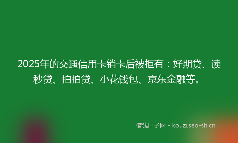 2025年的交通信用卡销卡后被拒有:好期贷、读秒贷、拍拍贷、小花钱包、京东金融等。