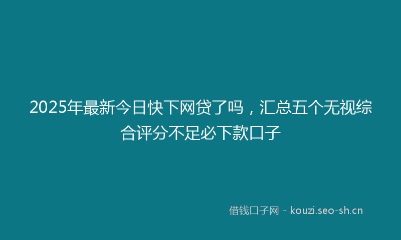2025年最新今日快下网贷了吗，汇总五个无视综合评分不足必下款口子