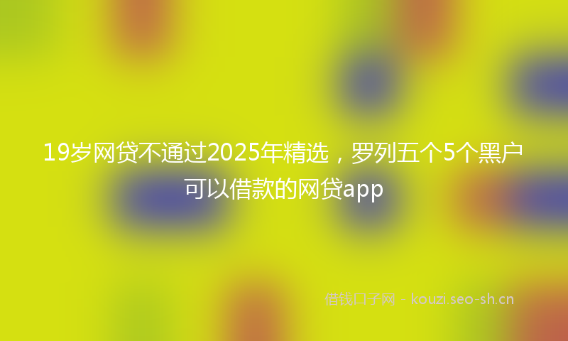 19岁网贷不通过2025年精选，罗列五个5个黑户可以借款的网贷app