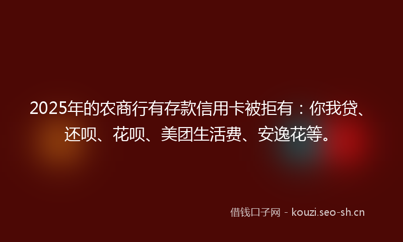 2025年的农商行有存款信用卡被拒有：你我贷、还呗、花呗、美团生活费、安逸花等。