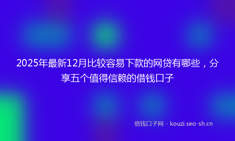 2025年最新12月比较容易下款的网贷有哪些，分享五个值得信赖的借钱口子