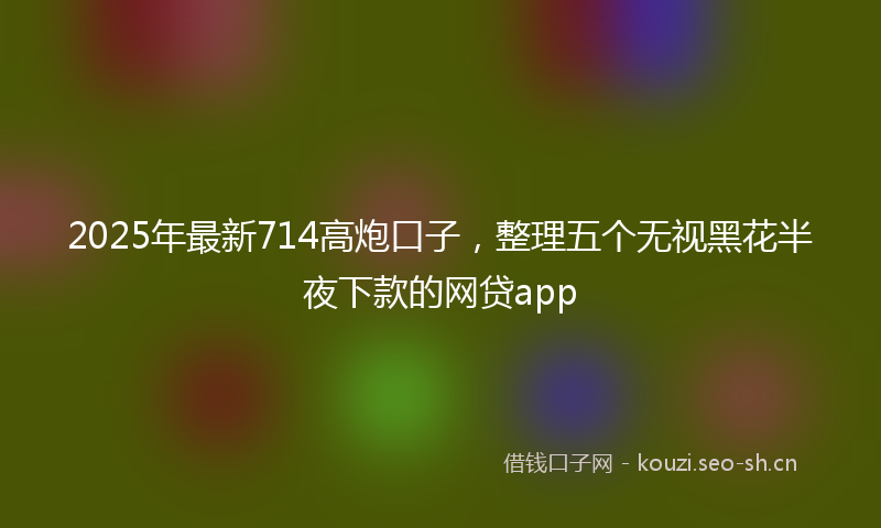 2025年最新714高炮口子，整理五个无视黑花半夜下款的网贷app