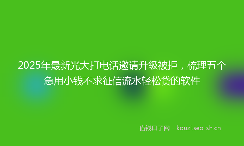 2025年最新光大打电话邀请升级被拒，梳理五个急用小钱不求征信流水轻松贷的软件