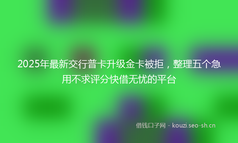 2025年最新交行普卡升级金卡被拒，整理五个急用不求评分快借无忧的平台