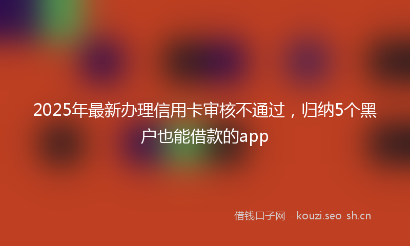 2025年最新办理信用卡审核不通过，归纳5个黑户也能借款的app