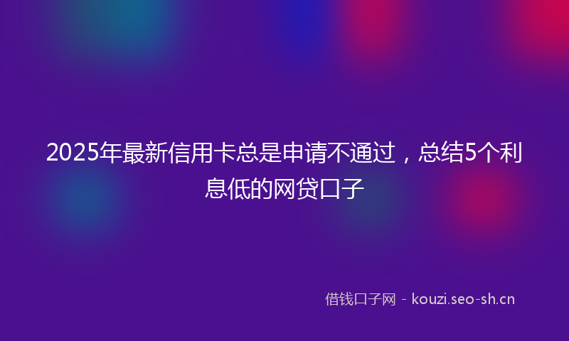 2025年最新信用卡总是申请不通过，总结5个利息低的网贷口子