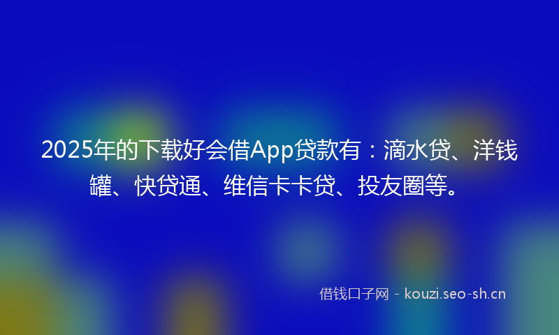 2025年的下载好会借App贷款有:滴水贷、洋钱罐、快贷通、维信卡卡贷、投友圈等。