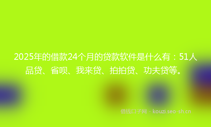 2025年的借款24个月的贷款软件是什么有:51人品贷、省呗、我来贷、拍拍贷、功夫贷等。