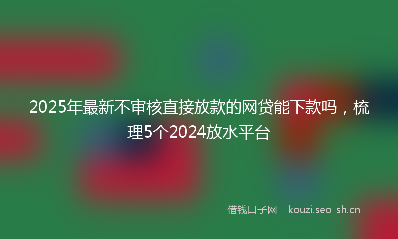 2025年最新不审核直接放款的网贷能下款吗,梳理5个2024放水平台