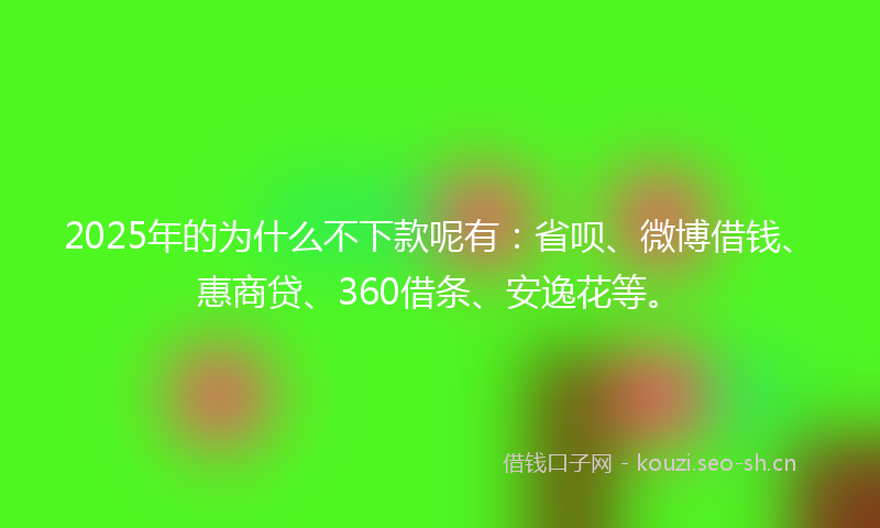 2025年的为什么不下款呢有：省呗、微博借钱、惠商贷、360借条、安逸花等。