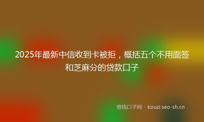 2025年最新中信收到卡被拒，概括五个不用面签和芝麻分的贷款口子