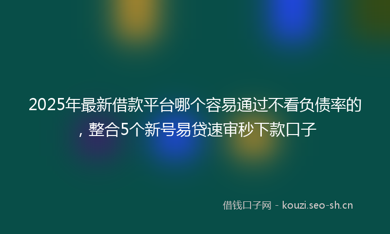 2025年最新借款平台哪个容易通过不看负债率的，整合5个新号易贷速审秒下款口子