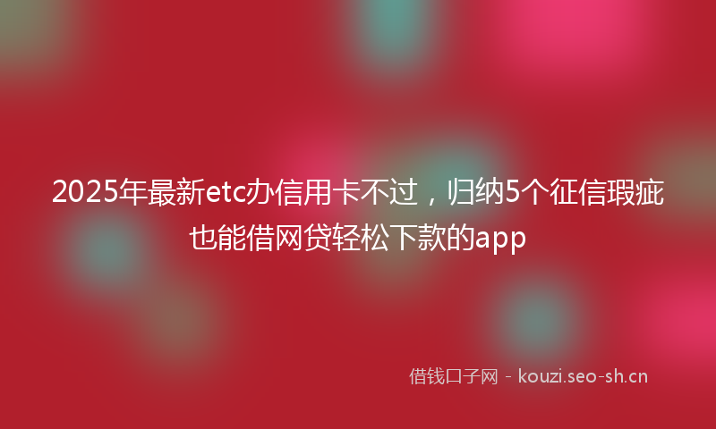 2025年最新etc办信用卡不过，归纳5个征信瑕疵也能借网贷轻松下款的app