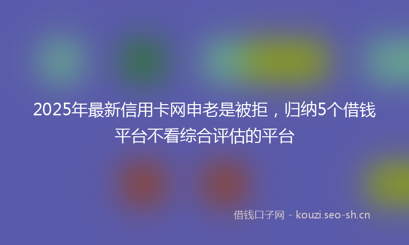 2025年最新信用卡网申老是被拒，归纳5个借钱平台不看综合评估的平台
