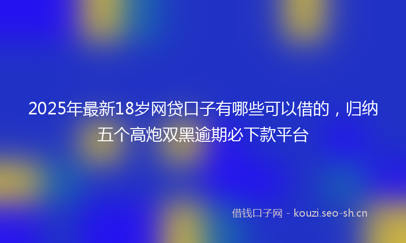 2025年最新18岁网贷口子有哪些可以借的，归纳五个高炮双黑逾期必下款平台