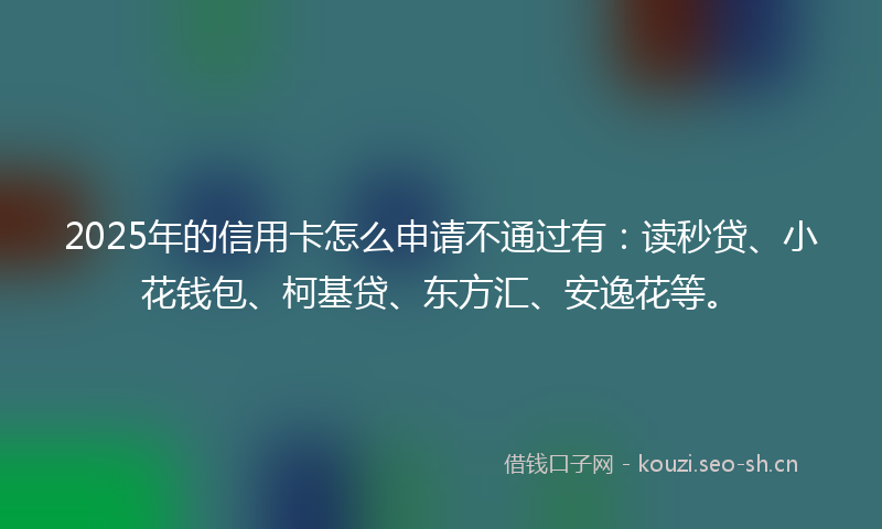 2025年的信用卡怎么申请不通过有：读秒贷、小花钱包、柯基贷、东方汇、安逸花等。