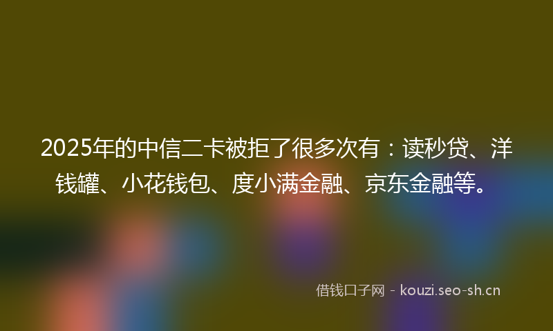 2025年的中信二卡被拒了很多次有：读秒贷、洋钱罐、小花钱包、度小满金融、京东金融等。