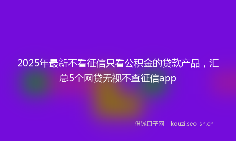 2025年最新不看征信只看公积金的贷款产品，汇总5个网贷无视不查征信app