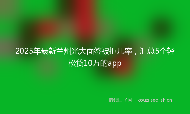 2025年最新兰州光大面签被拒几率，汇总5个轻松贷10万的app