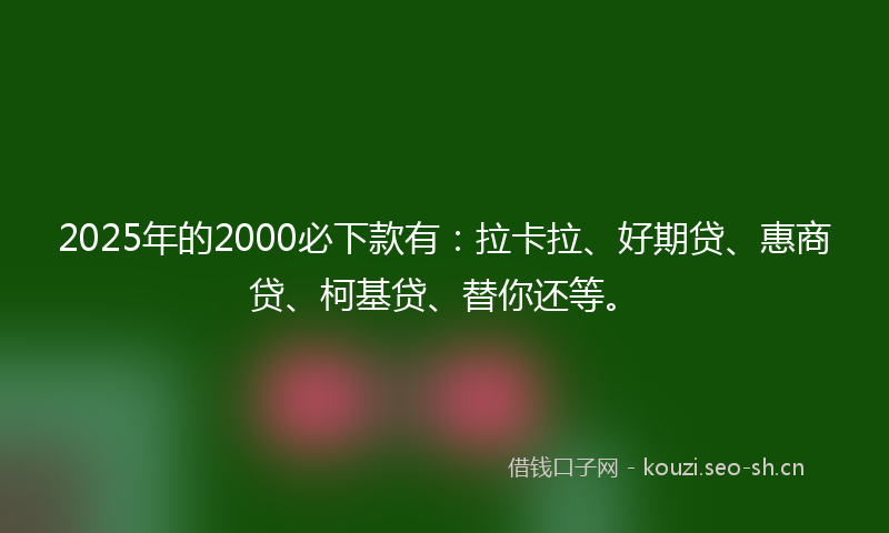 2025年的2000必下款有：拉卡拉、好期贷、惠商贷、柯基贷、替你还等。
